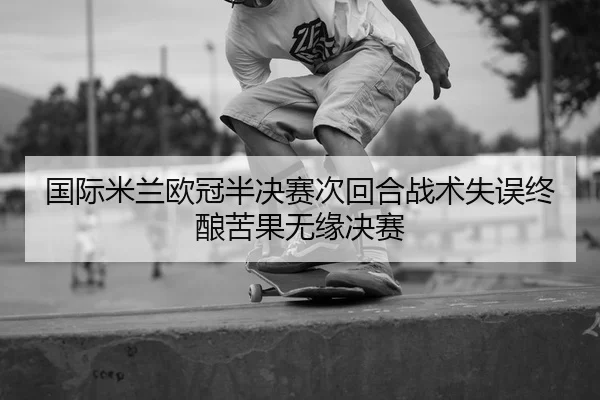 国际米兰欧冠半决赛次回合战术失误终酿苦果无缘决赛